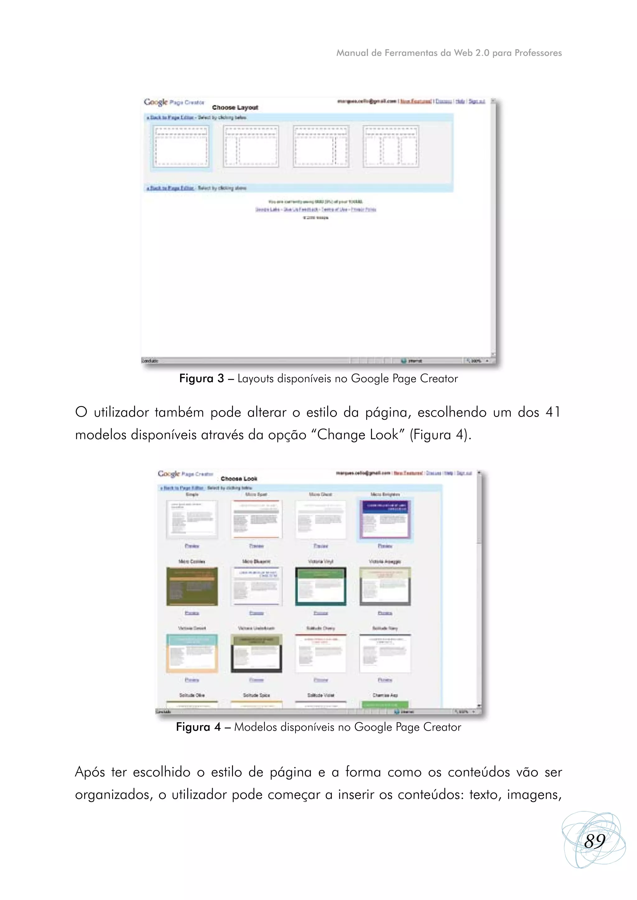 Manual de Ferramentas da Web 2.0 para Professores




                Figura 3 – Layouts disponíveis no Google Page Creator

O utilizador também pode alterar o estilo da página, escolhendo um dos 41
modelos disponíveis através da opção “Change Look” (Figura 4).




                Figura 4 – Modelos disponíveis no Google Page Creator


Após ter escolhido o estilo de página e a forma como os conteúdos vão ser
organizados, o utilizador pode começar a inserir os conteúdos: texto, imagens,


                                                                                                 89
 