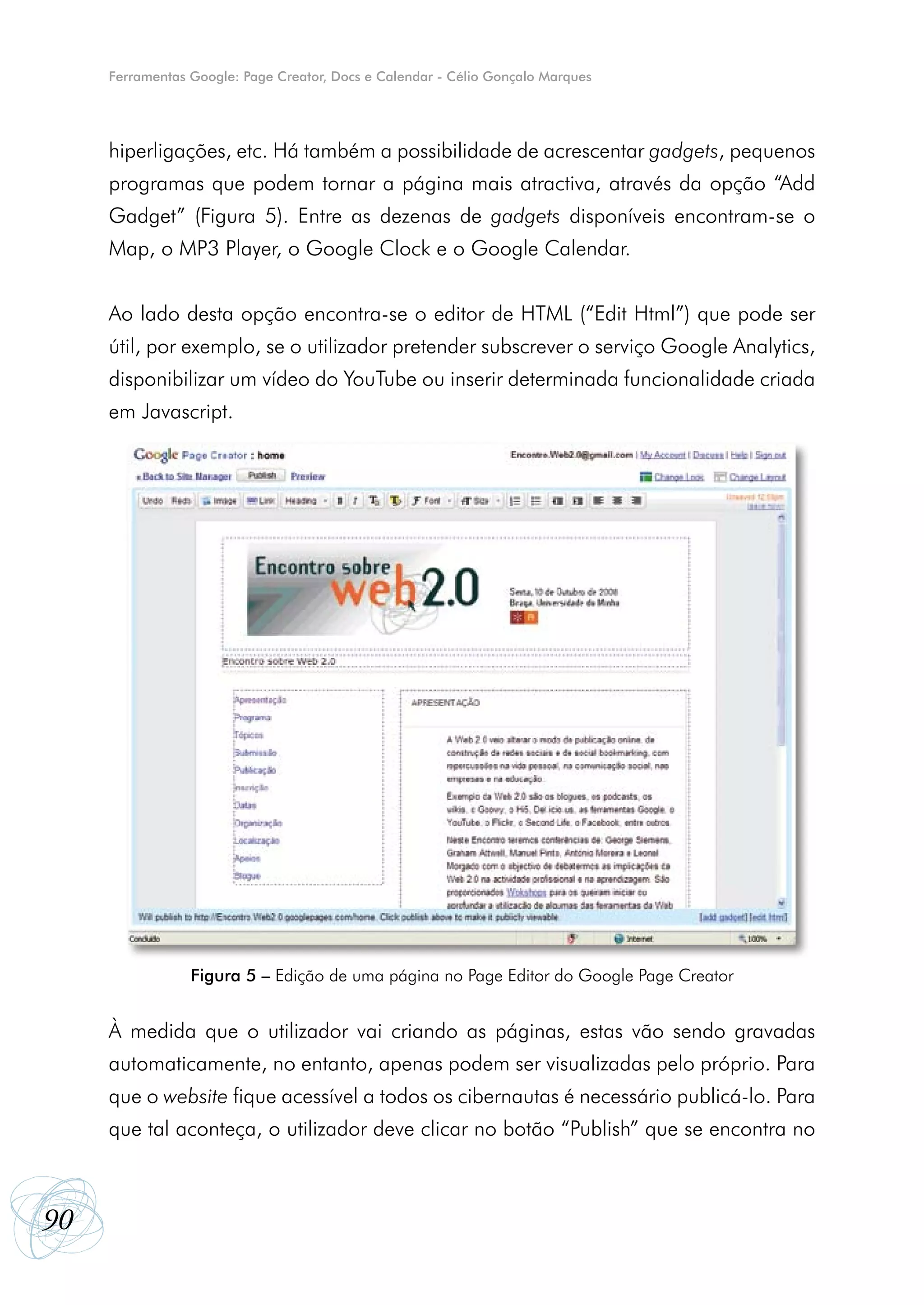 Ferramentas Google: Page Creator, Docs e Calendar - Célio Gonçalo Marques




     hiperligações, etc. Há também a possibilidade de acrescentar gadgets, pequenos
     programas que podem tornar a página mais atractiva, através da opção “Add
     Gadget” (Figura 5). Entre as dezenas de gadgets disponíveis encontram-se o
     Map, o MP3 Player, o Google Clock e o Google Calendar.


     Ao lado desta opção encontra-se o editor de HTML (“Edit Html”) que pode ser
     útil, por exemplo, se o utilizador pretender subscrever o serviço Google Analytics,
     disponibilizar um vídeo do YouTube ou inserir determinada funcionalidade criada
     em Javascript.




                 Figura 5 – Edição de uma página no Page Editor do Google Page Creator


     À medida que o utilizador vai criando as páginas, estas vão sendo gravadas
     automaticamente, no entanto, apenas podem ser visualizadas pelo próprio. Para
     que o website fique acessível a todos os cibernautas é necessário publicá-lo. Para
     que tal aconteça, o utilizador deve clicar no botão “Publish” que se encontra no



90
 