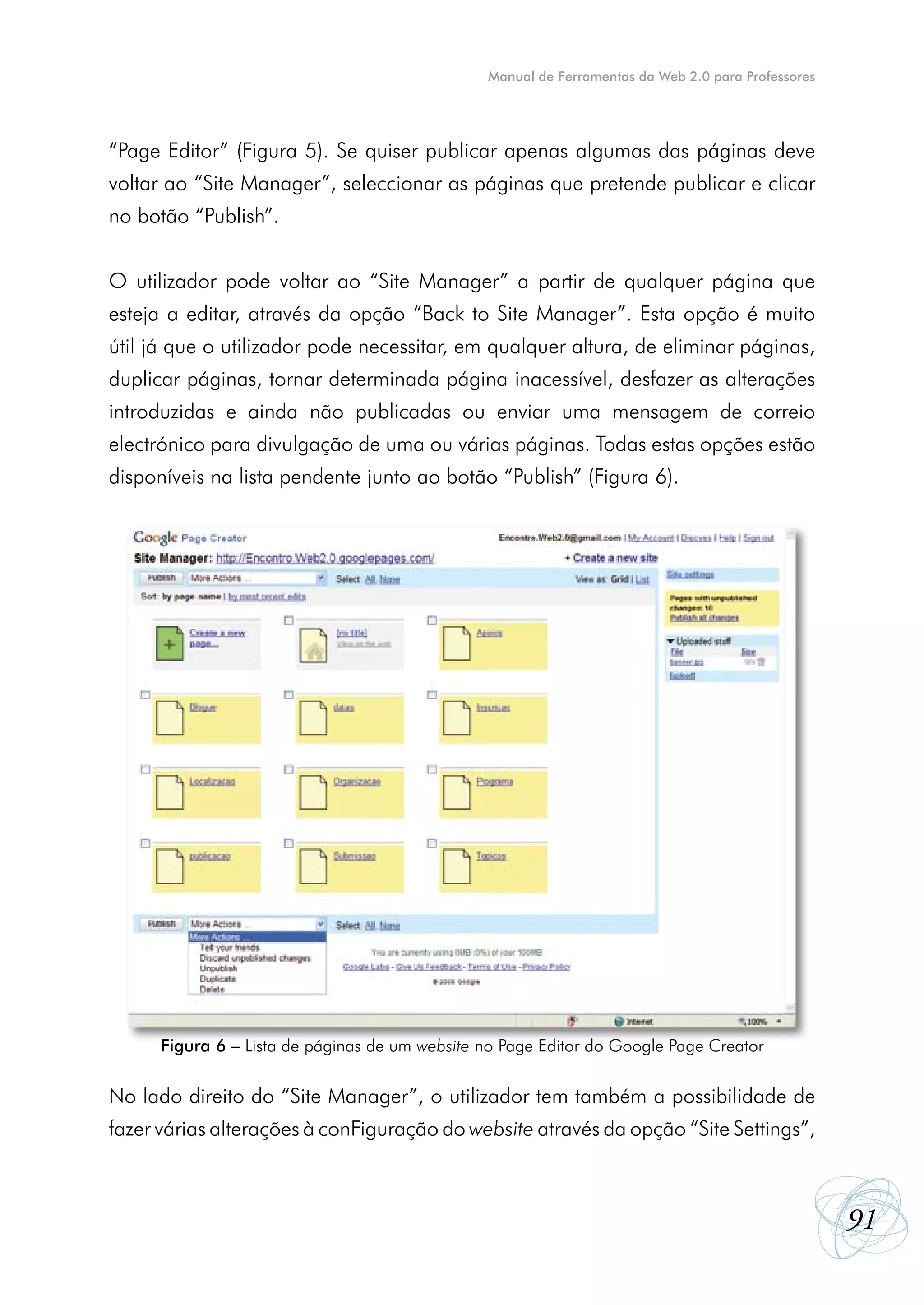Manual de Ferramentas da Web 2.0 para Professores




“Page Editor” (Figura 5). Se quiser publicar apenas algumas das páginas deve
voltar ao “Site Manager”, seleccionar as páginas que pretende publicar e clicar
no botão “Publish”.


O utilizador pode voltar ao “Site Manager” a partir de qualquer página que
esteja a editar, através da opção “Back to Site Manager”. Esta opção é muito
útil já que o utilizador pode necessitar, em qualquer altura, de eliminar páginas,
duplicar páginas, tornar determinada página inacessível, desfazer as alterações
introduzidas e ainda não publicadas ou enviar uma mensagem de correio
electrónico para divulgação de uma ou várias páginas. Todas estas opções estão
disponíveis na lista pendente junto ao botão “Publish” (Figura 6).




      Figura 6 – Lista de páginas de um website no Page Editor do Google Page Creator

No lado direito do “Site Manager”, o utilizador tem também a possibilidade de
fazer várias alterações à conFiguração do website através da opção “Site Settings”,



                                                                                                    91
 