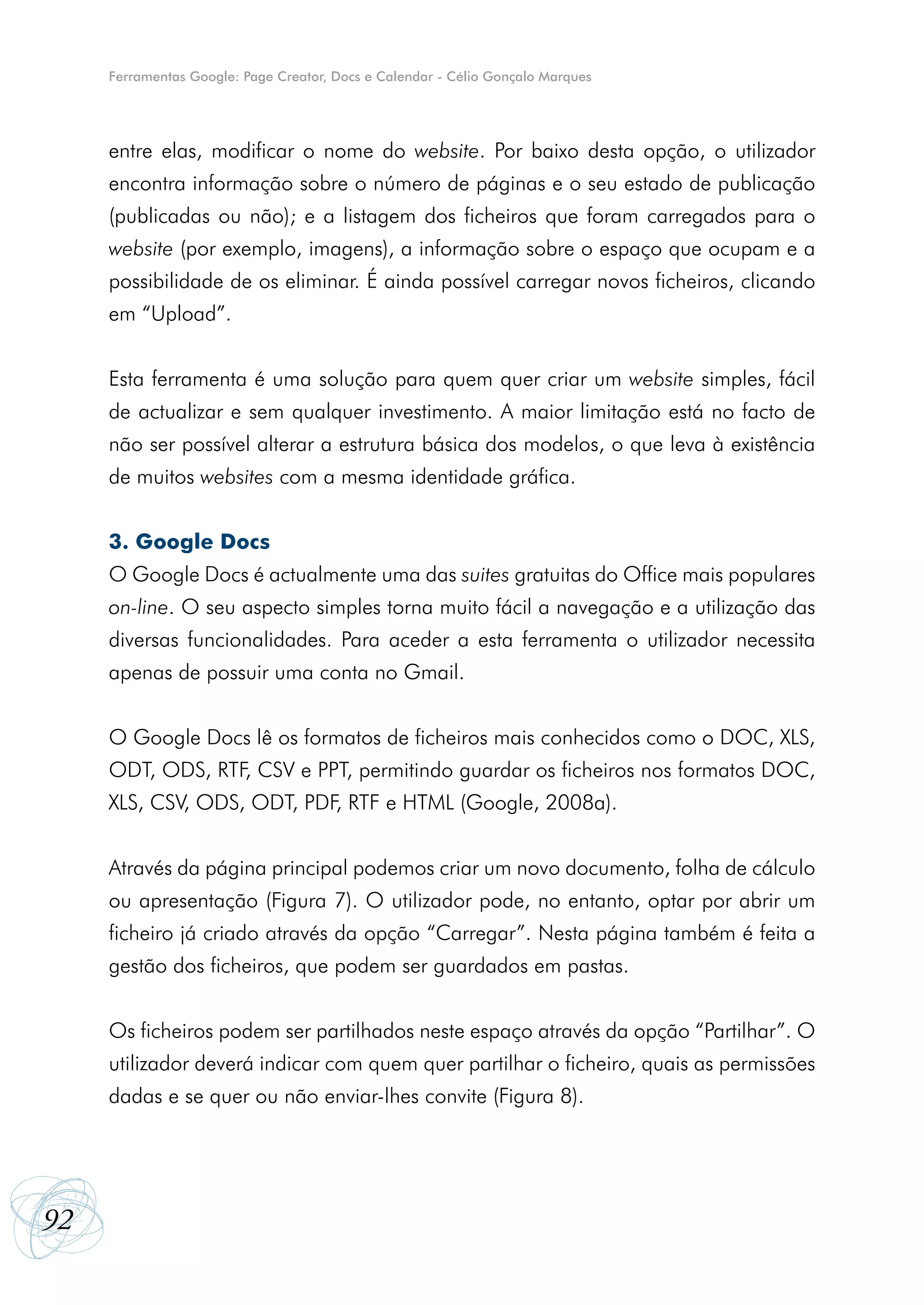 Ferramentas Google: Page Creator, Docs e Calendar - Célio Gonçalo Marques




     entre elas, modificar o nome do website. Por baixo desta opção, o utilizador
     encontra informação sobre o número de páginas e o seu estado de publicação
     (publicadas ou não); e a listagem dos ficheiros que foram carregados para o
     website (por exemplo, imagens), a informação sobre o espaço que ocupam e a
     possibilidade de os eliminar. É ainda possível carregar novos ficheiros, clicando
     em “Upload”.


     Esta ferramenta é uma solução para quem quer criar um website simples, fácil
     de actualizar e sem qualquer investimento. A maior limitação está no facto de
     não ser possível alterar a estrutura básica dos modelos, o que leva à existência
     de muitos websites com a mesma identidade gráfica.


     3. Google Docs
     O Google Docs é actualmente uma das suites gratuitas do Office mais populares
     on-line. O seu aspecto simples torna muito fácil a navegação e a utilização das
     diversas funcionalidades. Para aceder a esta ferramenta o utilizador necessita
     apenas de possuir uma conta no Gmail.


     O Google Docs lê os formatos de ficheiros mais conhecidos como o DOC, XLS,
     ODT, ODS, RTF, CSV e PPT, permitindo guardar os ficheiros nos formatos DOC,
     XLS, CSV, ODS, ODT, PDF, RTF e HTML (Google, 2008a).


     Através da página principal podemos criar um novo documento, folha de cálculo
     ou apresentação (Figura 7). O utilizador pode, no entanto, optar por abrir um
     ficheiro já criado através da opção “Carregar”. Nesta página também é feita a
     gestão dos ficheiros, que podem ser guardados em pastas.


     Os ficheiros podem ser partilhados neste espaço através da opção “Partilhar”. O
     utilizador deverá indicar com quem quer partilhar o ficheiro, quais as permissões
     dadas e se quer ou não enviar-lhes convite (Figura 8).




92
 