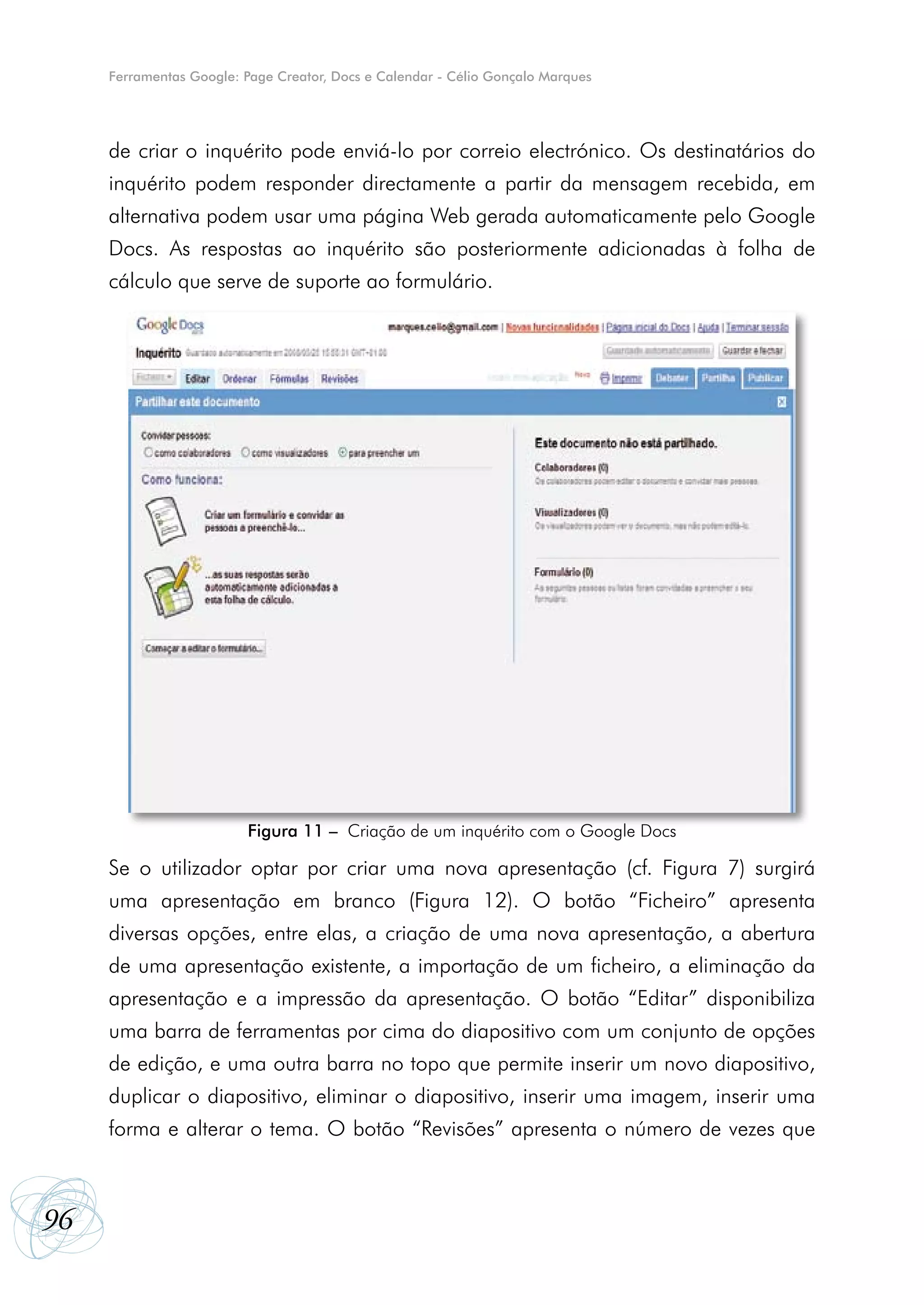 Ferramentas Google: Page Creator, Docs e Calendar - Célio Gonçalo Marques




     de criar o inquérito pode enviá-lo por correio electrónico. Os destinatários do
     inquérito podem responder directamente a partir da mensagem recebida, em
     alternativa podem usar uma página Web gerada automaticamente pelo Google
     Docs. As respostas ao inquérito são posteriormente adicionadas à folha de
     cálculo que serve de suporte ao formulário.




                         Figura 11 – Criação de um inquérito com o Google Docs

     Se o utilizador optar por criar uma nova apresentação (cf. Figura 7) surgirá
     uma apresentação em branco (Figura 12). O botão “Ficheiro” apresenta
     diversas opções, entre elas, a criação de uma nova apresentação, a abertura
     de uma apresentação existente, a importação de um ficheiro, a eliminação da
     apresentação e a impressão da apresentação. O botão “Editar” disponibiliza
     uma barra de ferramentas por cima do diapositivo com um conjunto de opções
     de edição, e uma outra barra no topo que permite inserir um novo diapositivo,
     duplicar o diapositivo, eliminar o diapositivo, inserir uma imagem, inserir uma
     forma e alterar o tema. O botão “Revisões” apresenta o número de vezes que



96
 