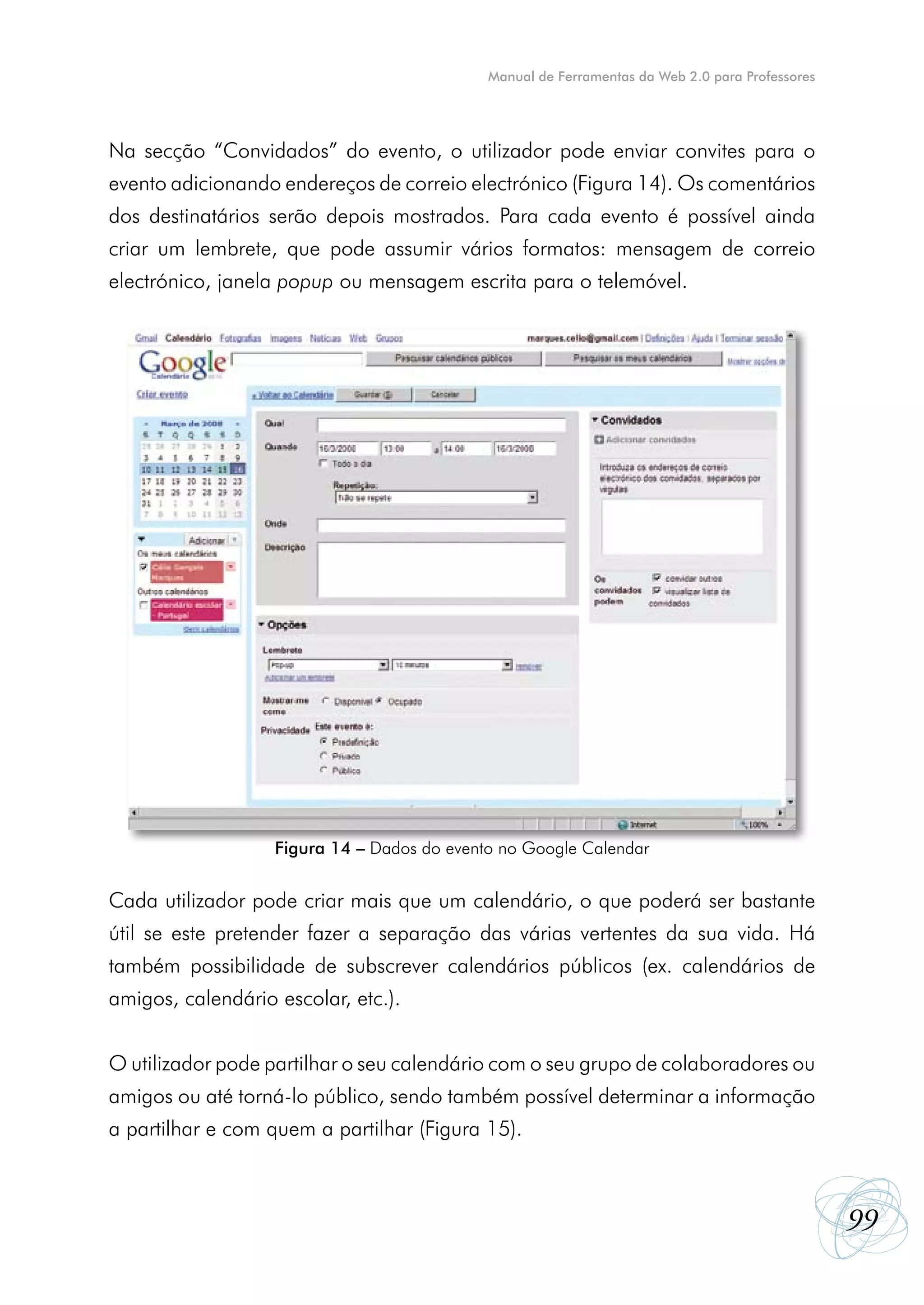 Manual de Ferramentas da Web 2.0 para Professores




Na secção “Convidados” do evento, o utilizador pode enviar convites para o
evento adicionando endereços de correio electrónico (Figura 14). Os comentários
dos destinatários serão depois mostrados. Para cada evento é possível ainda
criar um lembrete, que pode assumir vários formatos: mensagem de correio
electrónico, janela popup ou mensagem escrita para o telemóvel.




                   Figura 14 – Dados do evento no Google Calendar


Cada utilizador pode criar mais que um calendário, o que poderá ser bastante
útil se este pretender fazer a separação das várias vertentes da sua vida. Há
também possibilidade de subscrever calendários públicos (ex. calendários de
amigos, calendário escolar, etc.).


O utilizador pode partilhar o seu calendário com o seu grupo de colaboradores ou
amigos ou até torná-lo público, sendo também possível determinar a informação
a partilhar e com quem a partilhar (Figura 15).



                                                                                                 99
 