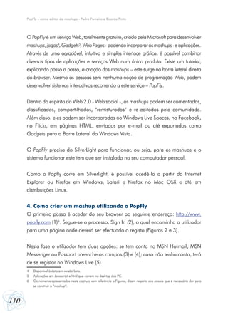 PopFly – como editor de mashups - Pedro Ferreira e Ricardo Pinto




      O PopFly é um serviço Web, totalmente gratuito, criado pela Microsoft para desenvolver
      mashups, jogos4, Gadgets5, Web Pages - podendo incorporar os mashups - e aplicações.
      Através de uma agradável, intuitiva e simples interface gráfica, é possível combinar
      diversos tipos de aplicações e serviços Web num único produto. Existe um tutorial,
      explicando passo a passo, a criação dos mashups – este surge na barra lateral direita
      do browser. Mesmo as pessoas sem nenhuma noção de programação Web, podem
      desenvolver sistemas interactivos recorrendo a este serviço – PopFly.


      Dentro do espírito da Web 2.0 - Web social -, os mashups podem ser comentados,
      classificados, compartilhados, “remisturados” e re-editados pela  comunidade.
      Além disso, eles podem ser incorporados no Windows Live Spaces, no Facebook,
      no Flickr, em páginas HTML, enviados por e-mail ou até exportados como
      Gadgets para a Barra Lateral do Windows Vista.


      O PopFly precisa do SilverLight para funcionar, ou seja, para os mashups e o
      sistema funcionar este tem que ser instalado no seu computador pessoal.


      Como o Popfly corre em Silverlight, é possível acedê-lo a partir do Internet
      Explorer ou Firefox em Windows, Safari e Firefox no Mac OSX e até em
      distribuições Linux.


      4. Como criar um mashup utilizando o PopFly
      O primeiro passo é aceder do seu browser ao seguinte endereço: http://www.
      popfly.com (1)6. Segue-se o processo, Sign In (2), o qual encaminha o utilizador
      para uma página onde deverá ser efectuado o registo (Figuras 2 e 3).


      Nesta fase o utilizador tem duas opções: se tem conta no MSN Hotmail, MSN
      Messenger ou Passport preenche os campos (3) e (4); caso não tenha conta, terá
      de se registar no Windows Live (5).
      4	   Disponível à data em versão beta.
      5	   Aplicações em Javascript e html que correm no desktop dos PC.
      6	   Os números apresentados neste capítulo sem referência a Figuras, dizem respeito aos passos que é necessário dar para
      	    se construir o “mashup”.



110
 