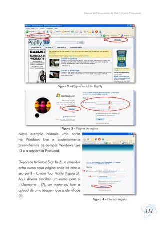 Manual de Ferramentas da Web 2.0 para Professores




       1
                                                                    2




                             Figura 2 – Página inicial do PopFly




                                                                        3
                               5                                        4



                                   Figura 3 – Página de registo
Neste exemplo criámos uma conta
no Windows Live e posteriormente
preenchemos os campos Windows Live
ID e a respectiva Password.


Depois de ter feito o Sign In (6), o utilizador
entra numa nova página onde irá criar o
seu perfil – Create Your Profile (Figura 5).
Aqui deverá escolher um nome para si
- Username – (7), um avatar ou fazer o                    6
upload de uma imagem que o identifique
(8).
                                                           Figura 4 ––Efectuar registo
                                                            Figura 4 Efectuar registo




                                                                                                        111
 