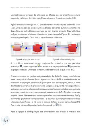 PopFly – como editor de mashups - Pedro Ferreira e Ricardo Pinto




      Começámos por arrastar da biblioteca de blocos, que se encontra na coluna
      esquerda, os blocos do Flickr e do Carousel para a área de produção (12).


      Agora temos que interligá-los. O procedimento é muito simples, bastando clicar
      sobre uma das esferas azuis de um dos blocos, activando automaticamente uma
      das esferas do outro bloco, que muda de cor, ficando amarela (Figura 8). Para
      os ligar arrastamos a linha na direcção da esfera amarela (Figura 9). Neste caso
      o output gerado pelo Flickr será o input do nosso slideshow.




              Figura 8 – Ligações entre blocos                           Figura 9 – Blocos interligados

      A cada bloco está associado um conjunto de comandos que nos permitem
      eliminá-lo        , obter sugestões            ou editar as suas propriedades              (para editar
      as propriedades de um bloco também pode fazer duplo clique sobre ele).


      O comportamento do mashup está dependente da definição dessas propriedades.
      Neste caso particular fizemos duplo clique sobre o bloco do Flickr e seleccionamos em
      operations a opção getUserPhotos (13) que pede dois dados (inputs), sendo o nome
      de utilizador (username) de preenchimento obrigatório (Figura 10). Para se partilhar as
      aplicações com outros utilizadores é necessário ter as chaves apropriadas, caso contrário,
      apenas se poderão usar as componentes unicamente dentro do PopFly utilizando as suas
      próprias chaves. Neste exemplo optámos por utilizar as componentes dentro do PopFly,
      escolhendo “popflyteam” como username – é assumido automaticamente aquando da
      selecção getUserPhotos – e 15 como o número de fotos a serem apresentadas (14).
      Para aceitar estas conFigurações basta clicar em ok ou                    (15).


      Após a ligação e conFiguração das propriedades dos blocos, o mashup está



114
 