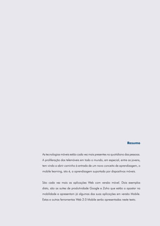 Resumo


As tecnologias móveis estão cada vez mais presentes no quotidiano das pessoas.
A proliferação dos telemóveis em todo o mundo, em especial, entre os jovens,
tem vindo a abrir caminho à entrada de um novo conceito de aprendizagem, o
mobile learning, isto é, a aprendizagem suportada por dispositivos móveis.


São cada vez mais as aplicações Web com versão móvel. Dois exemplos
disto, são as suites de produtividade Google e Zoho que estão a apostar na
mobilidade e apresentam já algumas das suas aplicações em versão Mobile.
Estas e outras ferramentas Web 2.0 Mobile serão apresentadas neste texto.
 