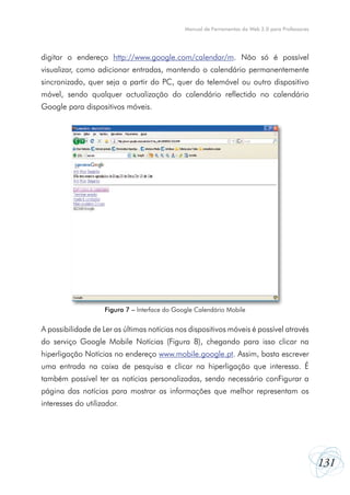 Manual de Ferramentas da Web 2.0 para Professores




digitar o endereço http://www.google.com/calendar/m. Não só é possível
visualizar, como adicionar entradas, mantendo o calendário permanentemente
sincronizado, quer seja a partir do PC, quer do telemóvel ou outro dispositivo
móvel, sendo qualquer actualização do calendário reflectido no calendário
Google para dispositivos móveis.




                    Figura 7 – Interface do Google Calendário Mobile


A possibilidade de Ler as últimas notícias nos dispositivos móveis é possível através
do serviço Google Mobile Notícias (Figura 8), chegando para isso clicar na
hiperligação Notícias no endereço www.mobile.google.pt. Assim, basta escrever
uma entrada na caixa de pesquisa e clicar na hiperligação que interessa. É
também possível ter as notícias personalizadas, sendo necessário conFigurar a
página das notícias para mostrar as informações que melhor representam os
interesses do utilizador.




                                                                                                   131
 