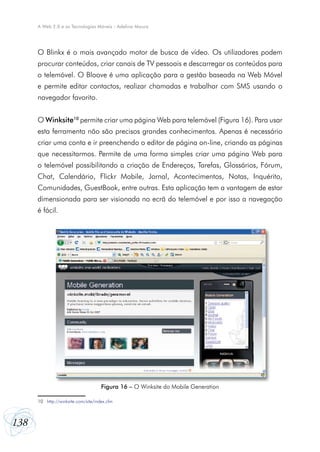 A Web 2.0 e as Tecnologias Móveis - Adelina Moura




      O Blinkx é o mais avançado motor de busca de vídeo. Os utilizadores podem
      procurar conteúdos, criar canais de TV pessoais e descarregar os conteúdos para
      o telemóvel. O Bloove é uma aplicação para a gestão baseada na Web Móvel
      e permite editar contactos, realizar chamadas e trabalhar com SMS usando o
      navegador favorito.


      O Winksite10 permite criar uma página Web para telemóvel (Figura 16). Para usar
      esta ferramenta não são precisos grandes conhecimentos. Apenas é necessário
      criar uma conta e ir preenchendo o editor de página on-line, criando as páginas
      que necessitarmos. Permite de uma forma simples criar uma página Web para
      o telemóvel possibilitando a criação de Endereços, Tarefas, Glossários, Fórum,
      Chat, Calendário, Flickr Mobile, Jornal, Acontecimentos, Notas, Inquérito,
      Comunidades, GuestBook, entre outras. Esta aplicação tem a vantagem de estar
      dimensionada para ser visionada no ecrã do telemóvel e por isso a navegação
      é fácil.




                                      Figura 16 – O Winksite do Mobile Generation

      10	 http://winksite.com/site/index.cfm



138
 