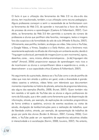 Do Windows Movie Maker ao YouTube - Carla Joana Carvalho




      O facto é que a utilização das ferramentas da Web 2.0 no dia-a-dia dos
      alunos, tem impulsionado, também, a sua utilização como recurso pedagógico.
      Alguns professores começam a sentir a necessidade de se familiarizarem com
      as ferramentas da Web 2.0, de aprender a manuseá-las a favor da melhoria
      do processo de ensino e aprendizagem (Caetano & Falkembach, 2007). Com
      efeito, as ferramentas da Web 2.0 têm permitido o aumento do número de
      professores e alunos que partilham sites favoritos, mensagens, textos e imagens
      fora dos auspícios e da formalidade da sala de aula (Wheeler & Boulos, 2007).
      Ultimamente, essa partilha, também, se alargou ao vídeo. Sites como o YouTube,
      o Google Vídeos, o Vimeo, Soapbox e o Daily Motion, são o fenómeno mais
      recentemente explorado na difusão de informação em ambiente escolar, devido à
      “linguagem audiovisual, permeada de imagens [com ou sem movimento], signos,
      desenhos, cores… sons, música, efeitos onomatopeicos… [e de] linguagem não
      verbal” (Amaral, 2006) proporcionar espaços de aprendizagem mais ricos e
      de incentivarem os alunos a compartilharem ideias e experiências e, ainda, a
      desenvolverem a sua capacidade crítica (Caetano & Falkembach, 2007).


      No seguimento do supracitado, destaca-se o YouTube como o site de partilha de
      vídeo que mais tem atraído o público em geral, onde a diversidade é grande:
      vídeos caseiros a artísticos, vídeos feitos com telemóveis que documentam
      momentos importantes na história do planeta, extractos de programas televisivos,
      são alguns dos exemplos (Paolillo, 2008; Brunet, 2007). Quem também não
      tem resistido a tal apelo do YouTube são os alunos e alguns profissionais do
      ramo da Educação, que o têm usado como ferramenta quer de disseminação de
      informação, através, por exemplo, de explicações de conteúdos programáticos
      de forma sintética e apelativa, anúncio de eventos escolares ou visitas de
      estudo, divulgação de tarefas/instruções para a realização de trabalhos, quer
      de liberdade criativa, através, por exemplo, de apresentação de trabalhos de
      grupo por parte dos alunos (Burden & Atkinson, 2007; Conway, 2006). Com
      efeito, o YouTube pode ser um repositório de experiências educativas aliadas
      à interactividade e à socialização (Karimi, 2008; Loureiro, 2007). No entanto,



170
 
