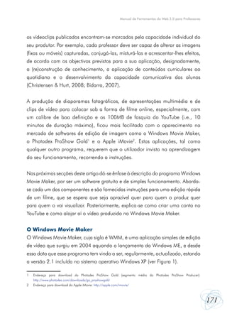 Manual de Ferramentas da Web 2.0 para Professores




os vídeoclips publicados encontram-se marcados pela capacidade individual do
seu produtor. Por exemplo, cada professor deve ser capaz de alterar as imagens
(fixas ou móveis) capturadas, conjugá-las, misturá-las e acrescentar-lhes efeitos,
de acordo com os objectivos previstos para a sua aplicação, designadamente,
a (re)construção de conhecimento, a aplicação de conteúdos curriculares ao
quotidiano e o desenvolvimento da capacidade comunicativa dos alunos
(Christensen & Hurt, 2008; Bidarra, 2007).


A produção de diaporamas fotográficos, de apresentações multimédia e de
clips de vídeo para colocar sob a forma de filme online, especialmente, com
um calibre de boa definição e os 100MB de fasquia do YouTube (i.e., 10
minutos de duração máxima), ficou mais facilitada com o aparecimento no
mercado de softwares de edição de imagem como o Windows Movie Maker,
o Photodex ProShow Gold1 e o Apple iMovie2. Estas aplicações, tal como
qualquer outro programa, requerem que o utilizador invista na aprendizagem
do seu funcionamento, recorrendo a instruções.


Nas próximas secções deste artigo dá-se ênfase à descrição do programa Windows
Movie Maker, por ser um software gratuito e de simples funcionamento. Aborda-
se cada um dos componentes e são fornecidas instruções para uma edição rápida
de um filme, que se espera que seja aprazível quer para quem o produz quer
para quem o vai visualizar. Posteriormente, explica-se como criar uma conta no
YouTube e como alojar aí o vídeo produzido no Windows Movie Maker.


O Windows Movie Maker
O Windows Movie Maker, cuja sigla é WMM, é uma aplicação simples de edição
de vídeo que surgiu em 2004 aquando o lançamento do Windows ME, e desde
essa data que esse programa tem vindo a ser, regularmente, actualizado, estando
a versão 2.1 incluída no sistema operativo Windows XP (ver Figura 1).

1	   Endereço para download do Photodex ProShow Gold (segmento médio do Photodex ProShow Producer):
	    http://www.photodex.com/downloads/go_proshowgold
2	   Endereço para download do Apple iMovie: http://apple.com/imovie/



                                                                                                         171
 