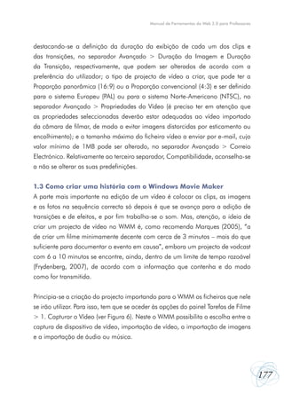 Manual de Ferramentas da Web 2.0 para Professores




destacando-se a definição da duração da exibição de cada um dos clips e
das transições, no separador Avançado > Duração da Imagem e Duração
da Transição, respectivamente, que podem ser alterados de acordo com a
preferência do utilizador; o tipo de projecto de vídeo a criar, que pode ter a
Proporção panorâmica (16:9) ou a Proporção convencional (4:3) e ser definido
para o sistema Europeu (PAL) ou para o sistema Norte-Americano (NTSC), no
separador Avançado > Propriedades do Vídeo (é preciso ter em atenção que
as propriedades seleccionadas deverão estar adequadas ao vídeo importado
da câmara de filmar, de modo a evitar imagens distorcidas por esticamento ou
encolhimento); e o tamanho máximo do ficheiro vídeo a enviar por e-mail, cujo
valor mínimo de 1MB pode ser alterado, no separador Avançado > Correio
Electrónico. Relativamente ao terceiro separador, Compatibilidade, aconselha-se
a não se alterar as suas predefinições.


1.3 Como criar uma história com o Windows Movie Maker
A parte mais importante na edição de um vídeo é colocar os clips, as imagens
e as fotos na sequência correcta só depois é que se avança para a adição de
transições e de efeitos, e por fim trabalha-se o som. Mas, atenção, a ideia de
criar um projecto de vídeo no WMM é, como recomenda Marques (2005), “a
de criar um filme minimamente decente com cerca de 3 minutos – mais do que
suficiente para documentar o evento em causa”, embora um projecto de vodcast
com 6 a 10 minutos se encontre, ainda, dentro de um limite de tempo razoável
(Frydenberg, 2007), de acordo com a informação que contenha e do modo
como for transmitida.


Principia-se a criação do projecto importando para o WMM os ficheiros que nele
se irão utilizar. Para isso, tem que se aceder às opções do painel Tarefas de Filme
> 1. Capturar o Vídeo (ver Figura 6). Neste o WMM possibilita a escolha entre a
captura de dispositivo de vídeo, importação de vídeo, a importação de imagens
e a importação de áudio ou música.




                                                                                                177
 