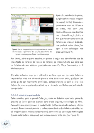 Do Windows Movie Maker ao YouTube - Carla Joana Carvalho




                                                                 Após clicar no botão Importar,
                                                                 surgem os ficheiros de imagem
                                                                 no painel central Colecções,
                                                                 juntamente com os ficheiros
                                                                 de vídeo, mas com uma
                                                                 ligeira diferença nos detalhes
                                                                 das colunas Duração, Início e
                                                                 Fim que indicam para todos os
                                                                 ficheiros de imagem 0:00:00,
                                                                 que poderá sofrer alterações
       Figura 9 – As imagens importadas presentes no painel      após a sua colocação nos
        “Colecções”, o pormenor das colunas de detalhes do       clips (ver Figura 9).
           tempo e as caixas de clips e transições vazias

      Por último, para a quarta escolha, os passos a seguir são semelhantes aos de
      importação de ficheiros de vídeo e de ficheiros de imagem, basta que para isso
      os ficheiros de som estejam guardados na pasta Os Meus Documentos > A
      Minha Música.


      Convém salientar que se o utilizador verificar que um ou mais ficheiros
      importados, não têm interesse para o filme que se vai criar, qualquer um
      deles pode ser facilmente eliminado, seleccionando-se com o rato o(s)
      ficheiro(s) que se pretendem eliminar e clicando em Delete no teclado do
      computador.


      1.3.1 A sequência pretendida
      Seleccionados, para o painel Colecção, todos os ficheiros que farão parte do
      projecto de vídeo, pode-se avançar para a fase seguinte, a de edição do filme.
      Aconselha-se a começar com o modo Guião Gráfico localizado na barra inferior
      do ecrã. Este modo vai permitir o ordenamento básico dos ficheiros de vídeo ou
      de imagem (caixas rectangulares maiores), bem como da colocação de transições
      (caixas rectangulares pequenas) que venha a ocorrer entre eles (ver Figura 9).



180
 
