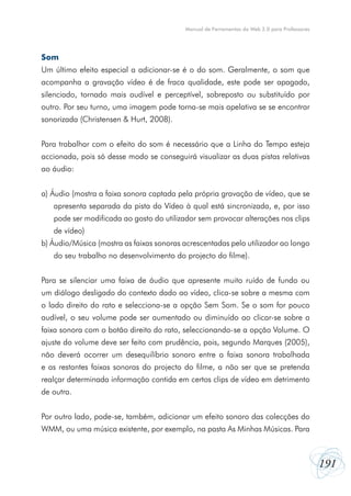 Manual de Ferramentas da Web 2.0 para Professores




Som
Um último efeito especial a adicionar-se é o do som. Geralmente, o som que
acompanha a gravação vídeo é de fraca qualidade, este pode ser apagado,
silenciado, tornado mais audível e perceptível, sobreposto ou substituído por
outro. Por seu turno, uma imagem pode torna-se mais apelativa se se encontrar
sonorizada (Christensen & Hurt, 2008).


Para trabalhar com o efeito do som é necessário que a Linha do Tempo esteja
accionada, pois só desse modo se conseguirá visualizar as duas pistas relativas
ao áudio:


a) Áudio (mostra a faixa sonora captada pela própria gravação de vídeo, que se
   apresenta separada da pista do Vídeo à qual está sincronizada, e, por isso
   pode ser modificada ao gosto do utilizador sem provocar alterações nos clips
   de vídeo)
b) Áudio/Música (mostra as faixas sonoras acrescentadas pelo utilizador ao longo
   do seu trabalho no desenvolvimento do projecto do filme).


Para se silenciar uma faixa de áudio que apresente muito ruído de fundo ou
um diálogo desligado do contexto dado ao vídeo, clica-se sobre a mesma com
o lado direito do rato e selecciona-se a opção Sem Som. Se o som for pouco
audível, o seu volume pode ser aumentado ou diminuído ao clicar-se sobre a
faixa sonora com o botão direito do rato, seleccionando-se a opção Volume. O
ajuste do volume deve ser feito com prudência, pois, segundo Marques (2005),
não deverá ocorrer um desequilíbrio sonoro entre a faixa sonora trabalhada
e as restantes faixas sonoras do projecto do filme, a não ser que se pretenda
realçar determinada informação contida em certos clips de vídeo em detrimento
de outra.


Por outro lado, pode-se, também, adicionar um efeito sonoro das colecções do
WMM, ou uma música existente, por exemplo, na pasta As Minhas Músicas. Para



                                                                                              191
 