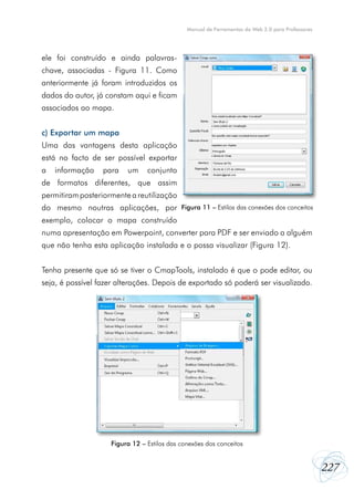 Manual de Ferramentas da Web 2.0 para Professores




ele foi construído e ainda palavras-
chave, associadas - Figura 11. Como
anteriormente já foram introduzidos os
dados do autor, já constam aqui e ficam
associados ao mapa.


c) Exportar um mapa
Uma das vantagens desta aplicação
está no facto de ser possível exportar
a   informação    para   um     conjunto
de formatos diferentes, que assim
permitiram posteriormente a reutilização
do mesmo noutras aplicações, por Figura 11 – Estilos das conexões dos conceitos
exemplo, colocar o mapa construído
numa apresentação em Powerpoint, converter para PDF e ser enviado a alguém
que não tenha esta aplicação instalada e o possa visualizar (Figura 12).


Tenha presente que só se tiver o CmapTools, instalado é que o pode editar, ou
seja, é possível fazer alterações. Depois de exportado só poderá ser visualizado.




                    Figura 12 – Estilos das conexões dos conceitos


                                                                                                  227
 