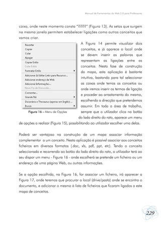 Manual de Ferramentas da Web 2.0 para Professores




caixa, onde neste momento consta “????” (Figura 13). As setas que surgem
na mesma janela permitem estabelecer ligações como outros conceitos que
vamos criar.
                                         A Figura 14 permite visualizar dois
                                         conceitos, e já aparece o local onde
                                         se devem inserir as palavras que
                                         representam       as     ligações      entre     os
                                         conceitos. Nesta fase de construção
                                         do mapa, esta aplicação é bastante
                                         intuitiva, bastando para tal seleccionar
                                         as caixas onde temos os conceitos ou
                                         onde iremos inserir os termos de ligação
                                         e proceder ao arrastamento do mesmo,
                                         escolhendo a direcção que pretendemos
                                         assumir. Em toda a área de trabalho,
      Figura 16 – Menu de Opções         sempre que o utilizador clica no botão
                                        do lado direito do rato, aparece um menu
de opções a realizar (Figura 15), possibilitando ao utilizador escolher uma delas.


Poderá ser vantajoso na construção de um mapa associar informação
complementar a um conceito. Nesta aplicação é possível associar aos conceitos
ficheiros em diversos formatos (.doc, xls, pdf, ppt, etc). Tendo o conceito
seleccionado e recorrendo ao botão do lado direito do rato, o utilizador terá ao
seu dispor um menu - Figura 16 - onde escolherá se pretende um ficheiro ou um
endereço de uma página Web, ou outras informações.


Se a opção escolhida, na Figura 16, for associar um ficheiro, irá aparecer a
Figura 17, onde teremos que procurar o local (drive/pasta) onde se encontra o
documento, e adicionar o mesmo à lista de ficheiros que ficaram ligados a este
mapa de conceitos.




                                                                                                229
 