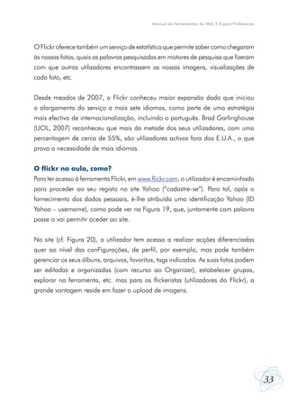 Manual de Ferramentas da Web 2.0 para Professores




O Flickr oferece também um serviço de estatística que permite saber como chegaram
às nossas fotos, quais as palavras pesquisadas em motores de pesquisa que fizeram
com que outros utilizadores encontrassem as nossas imagens, visualizações de
cada foto, etc.


Desde meados de 2007, o Flickr conheceu maior expansão dado que iniciou
o alargamento do serviço a mais sete idiomas, como parte de uma estratégia
mais efectiva de internacionalização, incluindo o português. Brad Garlinghouse
(UOL, 2007) reconheceu que mais da metade dos seus utilizadores, com uma
percentagem de cerca de 55%, são utilizadores activos fora dos E.U.A., o que
prova a necessidade de mais idiomas.


O flickr na aula, como?
Para ter acesso à ferramenta Flickr, em www.flickr.com, o utilizador é encaminhado
para proceder ao seu registo no site Yahoo (“cadastre-se”). Para tal, após o
fornecimento dos dados pessoais, é-lhe atribuída uma identificação Yahoo (ID
Yahoo – username), como pode ver na Figura 19, que, juntamente com palavra
passe o vai permitir aceder ao site.


No site (cf. Figura 20), o utilizador tem acesso a realizar acções diferenciadas
quer ao nível das conFigurações, de perfil, por exemplo, mas pode também
gerenciar os seus álbuns, arquivos, favoritos, tags indicadas. As suas fotos podem
ser editadas e organizadas (com recurso ao Organizer), estabelecer grupos,
explorar na ferramenta, etc. mas para os flickeristas (utilizadores do Flickr), a
grande vantagem reside em fazer o upload de imagens.




                                                                                                33
 