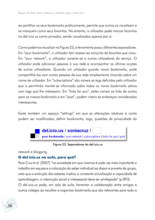 Blogue, YouTube, Flickr e Delicious: Software social - Sónia Cruz




     ao partilhar os seus bookmarks publicamente, permite que outros os visualizem e
     os marquem como seus favoritos. No entanto, o utilizador pode marcar favoritos
     no del.icio.us como privados, sendo visualizados apenas por si.


     Como podemos visualizar na Figura 23, a ferramenta possui diferentes separadores.
     Em “your bookmarks”, o utilizador tem acesso ao conjunto de favoritos que criou.
     Em “your network”, o utilizador conecta-se a outros utilizadores do serviço. O
     utilizador pode adicionar pessoas à sua rede e acompanhar as últimas acções
     de outros utilizadores. Quando um utilizador guarda novos bookmarks, pode
     compartilhá-los com outras pessoas da sua rede simplesmente clicando sobre um
     nome de utilizador. Em “subscriptions” são visíveis as tags definidas pelo utilizador
     que o permitirão manter-se informado sobre todos os novos bookmarks salvos
     com tags que lhe interessam. Em “links for you”, estão visíveis os links de outros
     para os nossos bookmarks e em “post”, podem inserir-se endereços considerados
     interessantes.


     Existe também um espaço “settings” em que as alterações relativas à conta
     podem ser modificadas, definir bookmarks, tags, questões de privacidade do




                                       Figura 23. Separadores do del.icio.us

     network e blogging.
     O del.icio.us na aula, para quê?
     Para Cruz et al. (2007) “na sociedade em que vivemos é cada vez mais importante o
     trabalho em equipa e a colocação do saber individual ao dispor e proveito do grupo,
     visto que a evolução dos saberes implica a constante actualização e capacidade de
     aprendizagem, a interacção social e interpessoal deve ser privilegiada” (p.893).
     O del.icio.us pode, em sala de aula, fomentar a colaboração entre amigos e
     outros colegas ao recolher e organizar bookmarks que são relevantes para todo o



36
 