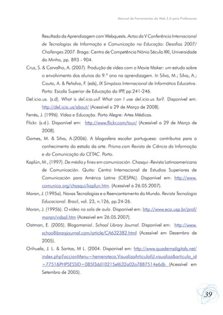 Manual de Ferramentas da Web 2.0 para Professores




        Resultado da Aprendizagem com Webquests. Actas da V Conferência Internacional
        de Tecnologias de Informação e Comunicação na Educação: Desafios 2007/
        Challenges 2007. Braga: Centro de Competência Nónio Século XXI, Universidade
        do Minho, pp. 893 - 904.
Cruz, S. & Carvalho, A. (2007). Produção de vídeo com o Movie Maker: um estudo sobre
        o envolvimento dos alunos do 9.º ano na aprendizagem. In Silva, M.; Silva, A.;
        Couto, A. & Peñalvo, F. (eds), IX Simpósio Internacional de Informática Educativa.
        Porto: Escola Superior de Educação do IPP pp.241-246.
                                                 ,
Del.icio.us. (s.d). What is del.icio.us? What can I use del.icio.us for?. Disponível em:
        http://del.icio.us/about/ (Acessível a 29 de Março de 2008).
Ferrés, J. (1996). Vídeo e Educação. Porto Alegre: Artes Médicas.
Flickr. (s.d.). Disponível em: http://www.flickr.com/tour/ (Acessível a 29 de Março de
        2008).
Gomes, M. & Silva, A.(2006). A blogosfera escolar portuguesa: contributos para o
        conhecimento do estado da arte. Prisma.com Revista de Ciência da Informação
        e da Comunicação do CETAC. Porto.
Kaplún, M., (1997). De médio y fines em comunicación. Chasqui -Revista Latinoamericana
        de Comunicación. Quito: Centro Internacional de Estudios Superiores de
        Comunicación para América Latina (CIESPAL). Disponível em: http://www.
        comunica.org/chasqui/kaplun.htm. (Acessível a 26.05.2007).
Moran, J. (1995a). Novas Tecnologias e o Reencantamento do Mundo. Revista Tecnologia
        Educacional. Brasil, vol. 23, n.126, pp.24-26.
Moran, J. (1995b). O vídeo na sala de aula. Disponível em: http://www.eca.usp.br/prof/
        moran/vidsal.htm (Acessível em 26.05.2007).
Oatman, E. (2005). Blogomania!. School Library Journal. Disponível em: http://www.
        schoollibraryjournal.com/article/CA632382.html (Acessível em Dezembro de
        2005).
Orihuela, J. L. & Santos, M L. (2004. Disponível em: http://www.quadernsdigitals.net/
        index.php?accionMenu=hemeroteca.VisualizaArticuloIU.visualiza&articulo_id
        =7751&PHPSESSID=085f3dd10215ef632a02a7887514e6db (Acessível em
        Setembro de 2005).



                                                                                                    39
 