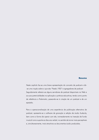 Resumo


Neste capítulo faz-se uma breve apresentação do conceito de podcast e dá-
-se uma noção sobre o que são “Feeds / RSS” e agregadores de podcast.
Seguidamente referem-se alguns servidores de podcast disponíveis na Web e
as suas potencialidades na aplicação a práticas educativas, tendo como ponto
de referência o Podomatic, passando-se à criação de um podcast e de um
episódio.


Para a operacionalização de uma experiência de publicação alternativa de
podcast, apresenta-se o software de gravação e edição de áudio Audacity,
bem como a forma de operar com ele, nomeadamente na inserção de fundo
musical como suporte ao discurso verbal, no sentido de tornar mais perceptíveis
e, simultaneamente, mais atractivos os documentos áudio produzidos.
 