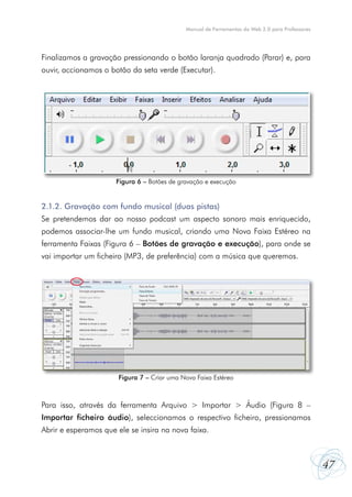 Manual de Ferramentas da Web 2.0 para Professores




Finalizamos a gravação pressionando o botão laranja quadrado (Parar) e, para
ouvir, accionamos o botão da seta verde (Executar).




                      Figura 6 – Botões de gravação e execução


2.1.2. Gravação com fundo musical (duas pistas)
Se pretendemos dar ao nosso podcast um aspecto sonoro mais enriquecido,
podemos associar-lhe um fundo musical, criando uma Nova Faixa Estéreo na
ferramenta Faixas (Figura 6 – Botões de gravação e execução), para onde se
vai importar um ficheiro (MP3, de preferência) com a música que queremos.




                       Figura 7 – Criar uma Nova Faixa Estéreo



Para isso, através da ferramenta Arquivo > Importar > Áudio (Figura 8 –
Importar ficheiro áudio), seleccionamos o respectivo ficheiro, pressionamos
Abrir e esperamos que ele se insira na nova faixa.



                                                                                                 47
 