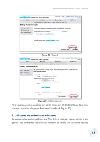 Manual de Ferramentas da Web 2.0 para Professores




                               Figura 19 – Passo 3




                           Figura 20 – Publicar episódio

Para visualizar, como o público em geral, clique em My Podcast Page. Para criar
um novo episódio, clique em Post New Episode (cf. Figura 20).


4. Utilização de podcasts na educação
Tal como outras potencialidades da Web 2.0, o podcast, apesar de ter a sua
gênese nos ambientes radiofónicos, também se revela um excelente recurso



                                                                                                53
 