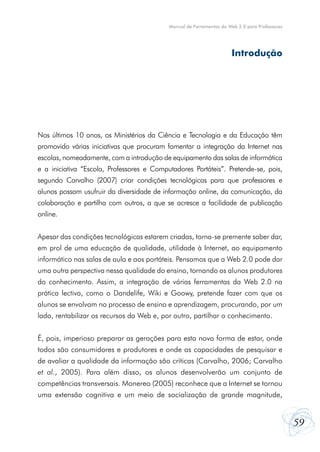 Manual de Ferramentas da Web 2.0 para Professores




                                                                      Introdução




Nos últimos 10 anos, os Ministérios da Ciência e Tecnologia e da Educação têm
promovido várias iniciativas que procuram fomentar a integração da Internet nas
escolas, nomeadamente, com a introdução de equipamento das salas de informática
e a iniciativa “Escola, Professores e Computadores Portáteis”. Pretende-se, pois,
segundo Carvalho (2007) criar condições tecnológicas para que professores e
alunos possam usufruir da diversidade de informação online, da comunicação, da
colaboração e partilha com outros, a que se acresce a facilidade de publicação
online.


Apesar das condições tecnológicas estarem criadas, torna-se premente saber dar,
em prol de uma educação de qualidade, utilidade à Internet, ao equipamento
informático nas salas de aula e aos portáteis. Pensamos que a Web 2.0 pode dar
uma outra perspectiva nessa qualidade do ensino, tornando os alunos produtores
do conhecimento. Assim, a integração de várias ferramentas da Web 2.0 na
prática lectiva, como o Dandelife, Wiki e Goowy, pretende fazer com que os
alunos se envolvam no processo de ensino e aprendizagem, procurando, por um
lado, rentabilizar os recursos da Web e, por outro, partilhar o conhecimento.


É, pois, imperioso preparar as gerações para esta nova forma de estar, onde
todos são consumidores e produtores e onde as capacidades de pesquisar e
de avaliar a qualidade da informação são críticas (Carvalho, 2006; Carvalho
et al., 2005). Para além disso, os alunos desenvolverão um conjunto de
competências transversais. Monereo (2005) reconhece que a Internet se tornou
uma extensão cognitiva e um meio de socialização de grande magnitude,


                                                                                               59
 