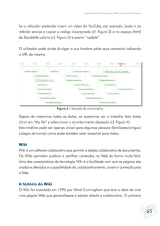 Manual de Ferramentas da Web 2.0 para Professores




Se o utilizador pretender inserir um vídeo do YouTube, por exemplo, basta ir ao
referido serviço e copiar o código incorporado (cf. Figura 2) e no espaço (html)
do Dandelife colá-lo (cf. Figura 3) e premir “update”.


O utilizador pode ainda divulgar a sua timeline pelos seus contactos indicando
o URL da mesma.




                          Figura 4 – Exemplo de uma timeline

Depois de inserirmos todas as datas, se quisermos ver o trabalho feito basta
clicar em “My life” e seleccionar o acontecimento desejado (cf. Figura 4).
Esta timeline pode ser apenas visível para algumas pessoas (familiares/amigos/
colegas de turma) como pode também estar acessível para todos.


Wiki
Wiki é um software colaborativo que permite a edição colaborativa de documentos.
Os Wikis permitem publicar e partilhar conteúdos na Web de forma muito fácil.
Uma das características da tecnologia Wiki é a facilidade com que as páginas são
criadas e alteradas e a possibilidade de, colaborativamente, construir conteúdo para
a Web.


A história do Wiki
O Wiki foi inventado em 1995 por Ward Cunningham que teve a ideia de criar
uma página Web que generalizasse a edição aberta e colaborativa. O primeiro



                                                                                                  65
 