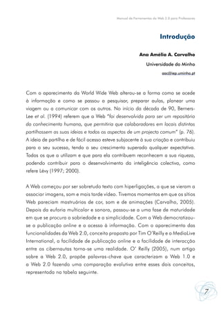 Manual de Ferramentas da Web 2.0 para Professores




                                                                       Introdução

                                                          Ana Amélia A. Carvalho

                                                              Universidade do Minho
                                                                        aac@iep.uminho.pt




Com o aparecimento da World Wide Web alterou-se a forma como se acede
à informação e como se passou a pesquisar, preparar aulas, planear uma
viagem ou a comunicar com os outros. No início da década de 90, Berners-
Lee et al. (1994) referem que a Web “foi desenvolvida para ser um repositório
do conhecimento humano, que permitiria que colaboradores em locais distintos
partilhassem as suas ideias e todos os aspectos de um projecto comum” (p. 76).
A ideia de partilha e de fácil acesso esteve subjacente à sua criação e contribuiu
para o seu sucesso, tendo o seu crescimento superado qualquer expectativa.
Todos os que a utilizam e que para ela contribuem reconhecem a sua riqueza,
podendo contribuir para o desenvolvimento da inteligência colectiva, como
refere Lévy (1997; 2000).


A Web começou por ser sobretudo texto com hiperligações, a que se vieram a
associar imagens, som e mais tarde vídeo. Tivemos momentos em que os sítios
Web pareciam mostruários de cor, som e de animações (Carvalho, 2005).
Depois da euforia multicolor e sonora, passou-se a uma fase de maturidade
em que se procura a sobriedade e a simplicidade. Com a Web democratizou-
se a publicação online e o acesso à informação. Com o aparecimento das
funcionalidades da Web 2.0, conceito proposto por Tim O’Reilly e o MediaLive
International, a facilidade de publicação online e a facilidade de interacção
entre os cibernautas torna-se uma realidade. O’ Reilly (2005), num artigo
sobre a Web 2.0, propõe palavras-chave que caracterizam a Web 1.0 e
a Web 2.0 fazendo uma comparação evolutiva entre esses dois conceitos,
representada na tabela seguinte.


                                                                                                7
 