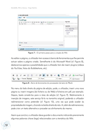 Dandelife, Wiki e Goowy - Hugo Martins




                              Figura 7 – O primeiro passo para a criação do Wiki


     Ao editar a página, o utilizador tem acesso à barra de ferramentas que lhe permite
     actuar sobre a página criada. Semelhante à do Microsoft Word (cf. Figura 8),
     destacamos apenas a possibilidade que o utilizador tem de inserir plugins (vídeos
     do YouTube, fotos do Bubbleshare, etc).




                     Figura 8 – Barra de ferramentas do processador de texto do PBwiki


     No menu do lado direito da página de edição, pode, o utilizador, inserir uma nova
     página ou inserir imagens (do ficheiro ou da Web) e ficheiros em pdf, por exemplo.
     Depois, basta arrastá-los para a área de edição (cf. Figura 9). Relativamente à
     inserção de imagens, este serviço fá-lo no tamanho original, podendo o utilizador
     redimensionar como pretender (cf. Figura 10), uma vez que pode aceder às
     propriedades da imagem, clicando no botão direito do rato. Aí, além de redimensionar,
     pode criar um texto alternativo e proceder ao alinhamento da mesma.


     Assim que concluir, o utilizador deve guardar o documento indicando previamente
     algumas palavras-chave (tags) relacionadas com a temática do Wiki.


70
 