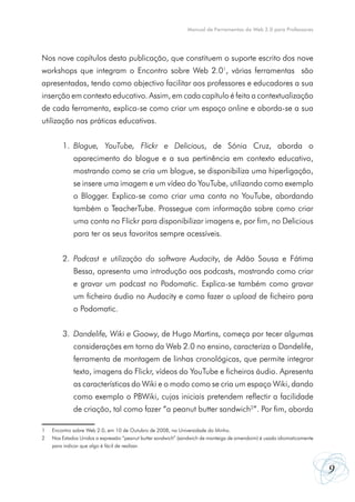 Manual de Ferramentas da Web 2.0 para Professores




Nos nove capítulos desta publicação, que constituem o suporte escrito dos nove
workshops que integram o Encontro sobre Web 2.01, várias ferramentas são
apresentadas, tendo como objectivo facilitar aos professores e educadores a sua
inserção em contexto educativo. Assim, em cada capítulo é feita a contextualização
de cada ferramenta, explica-se como criar um espaço online e aborda-se a sua
utilização nas práticas educativas.


         1.	 Blogue, YouTube, Flickr e Delicious, de Sónia Cruz, aborda o
         	    aparecimento do blogue e a sua pertinência em contexto educativo,
         	    mostrando como se cria um blogue, se disponibiliza uma hiperligação,
         	    se insere uma imagem e um vídeo do YouTube, utilizando como exemplo
         	    o Blogger. Explica-se como criar uma conta no YouTube, abordando
         	    também o TeacherTube. Prossegue com informação sobre como criar
         	    uma conta no Flickr para disponibilizar imagens e, por fim, no Delicious
         	    para ter os seus favoritos sempre acessíveis.


         2.	 Podcast e utilização do software Audacity, de Adão Sousa e Fátima
         	    Bessa, apresenta uma introdução aos podcasts, mostrando como criar
         	    e gravar um podcast no Podomatic. Explica-se também como gravar
         	    um ficheiro áudio no Audacity e como fazer o upload de ficheiro para
         	    o Podomatic.


         3.	 Dandelife, Wiki e Goowy, de Hugo Martins, começa por tecer algumas
         	    considerações em torno da Web 2.0 no ensino, caracteriza o Dandelife,
         	    ferramenta de montagem de linhas cronológicas, que permite integrar
         	    texto, imagens do Flickr, vídeos do YouTube e ficheiros áudio. Apresenta
         	    as características do Wiki e o modo como se cria um espaço Wiki, dando
         	    como exemplo o PBWiki, cujas iniciais pretendem reflectir a facilidade
         	    de criação, tal como fazer “a peanut butter sandwich2”. Por fim, aborda

1	   Encontro sobre Web 2.0, em 10 de Outubro de 2008, na Universidade do Minho.
2	   Nos Estados Unidos a expressão “peanut butter sandwich” (sandwich de manteiga de amendoim) é usada idiomaticamente
	    para indicar que algo é fácil de realizar.



                                                                                                                          9
 