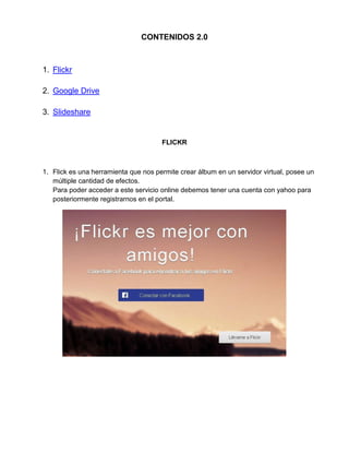 CONTENIDOS 2.0
1. Flickr
2. Google Drive
3. Slideshare
FLICKR
1. Flick es una herramienta que nos permite crear álbum en un servidor virtual, posee un
múltiple cantidad de efectos.
Para poder acceder a este servicio online debemos tener una cuenta con yahoo para
posteriormente registrarnos en el portal.
 