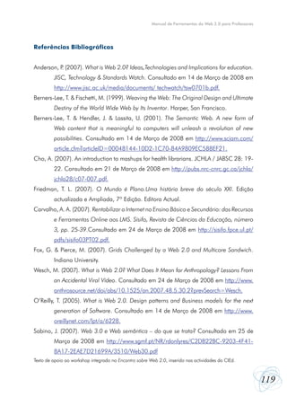 119
Manual de Ferramentas da Web 2.0 para Professores
Referências Bibliográficas
Anderson, P. (2007). What is Web 2.0? Ideas,Technologies and Implications for education.
JISC, Technology & Standards Watch. Consultado em 14 de Março de 2008 em
http://www.jisc.ac.uk/media/documents/ techwatch/tsw0701b.pdf.
Berners-Lee, T. & Fischetti, M. (1999). Weaving the Web: The Original Design and Ultimate
Destiny of the World Wide Web by Its Inventor. Harper, San Francisco.
Berners-Lee, T. & Hendler, J. & Lassita, U. (2001). The Semantic Web. A new form of
Web content that is meaningful to computers will unleash a revolution of new
possibilities. Consultado em 14 de Março de 2008 em http://www.sciam.com/
article.cfm?articleID=00048144-10D2-1C70-84A9809EC588EF21.
Cho, A. (2007). An introduction to mashups for health librarians. JCHLA / JABSC 28: 19-
22. Consultado em 21 de Março de 2008 em http://pubs.nrc-cnrc.gc.ca/jchla/
jchla28/c07-007.pdf.
Friedman, T. L. (2007). O Mundo é Plano.Uma história breve do século XXI. Edição
actualizada e Ampliada, 7º Edição. Editora Actual.
Carvalho, A. A. (2007). Rentabilizar a Internet no Ensino Básico e Secundário: dos Recursos
e Ferramentas Online aos LMS. Sísifo, Revista de Ciências da Educação, número
3, pp. 25-39.Consultado em 24 de Março de 2008 em http://sisifo.fpce.ul.pt/
pdfs/sisifo03PT02.pdf.
Fox, G. & Pierce, M. (2007). Grids Challenged by a Web 2.0 and Multicore Sandwich.
Indiana University.
Wesch, M. (2007). What is Web 2.0? What Does It Mean for Anthropology? Lessons From
an Accidental Viral Vídeo. Consultado em 24 de Março de 2008 em http://www.
anthrosource.net/doi/abs/10.1525/an.2007.48.5.30.2?prevSearch=Wesch.
O’Reilly, T. (2005). What is Web 2.0. Design patterns and Business models for the next
generation of Software. Consultado em 14 de Março de 2008 em http://www.
oreillynet.com/lpt/a/6228.
Sabino, J. (2007). Web 3.0 e Web semântica – do que se trata? Consultado em 25 de
Março de 2008 em http://www.sgmf.pt/NR/rdonlyres/C2DB22BC-9203-4F41-
8A17-2EAE7D21699A/3510/Web30.pdf
Texto de apoio ao workshop integrado no Encontro sobre Web 2.0, inserido nas actividades do CIEd.
 