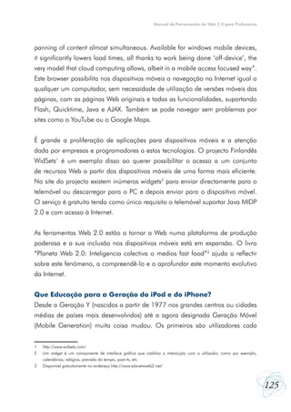 125
Manual de Ferramentas da Web 2.0 para Professores
panning of content almost simultaneous. Available for windows mobile devices,
it significantly lowers load times, all thanks to work being done ‘off-device’, the
very model that cloud computing allows, albeit in a mobile access focused way”.
Este browser possibilita nos dispositivos móveis a navegação na Internet igual a
qualquer um computador, sem necessidade de utilização de versões móveis das
páginas, com as páginas Web originais e todas as funcionalidades, suportando
Flash, Quicktime, Java e AJAX. Também se pode navegar sem problemas por
sites como o YouTube ou o Google Maps.
É grande a proliferação de aplicações para dispositivos móveis e a atenção
dada por empresas e programadores a estas tecnologias. O projecto Finlandês
WidSets1
é um exemplo disso ao querer possibilitar o acesso a um conjunto
de recursos Web a partir dos dispositivos móveis de uma forma mais eficiente.
No site do projecto existem inúmeros widgets2
para enviar directamente para o
telemóvel ou descarregar para o PC e depois enviar para o dispositivo móvel.
O serviço é gratuito tendo como único requisito o telemóvel suportar Java MIDP
2.0 e com acesso à Internet.
As ferramentas Web 2.0 estão a tornar a Web numa plataforma de produção
poderosa e a sua inclusão nos dispositivos móveis está em expansão. O livro
“Planeta Web 2.0: Inteligencia colectiva o medios fast food”3
ajuda a reflectir
sobre este fenómeno, a compreendê-lo e a aprofundar este momento evolutivo
da Internet.
Que Educação para a Geração do iPod e do iPhone?
Desde a Geração Y (nascidos a partir de 1977 nos grandes centros ou cidades
médias de países mais desenvolvidos) até a agora designada Geração Móvel
(Mobile Generation) muita coisa mudou. Os primeiros são utilizadores cada
1	 http://www.widsets.com/
2	 Um widget é um componente de interface gráfica que viabiliza a interacção com o utilizador, como por exemplo,
	 calendários, relógios, previsão do tempo, post-its, etc.
3	 Disponível gratuitamente no endereço http://www.planetaweb2.net/
 