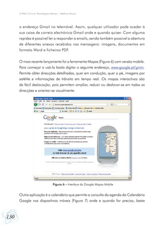 130
A Web 2.0 e as Tecnologias Móveis - Adelina Moura
o endereço Gmail no telemóvel. Assim, qualquer utilizador pode aceder à
sua caixa de correio electrónica Gmail onde e quando quiser. Com alguma
rapidez é possível ler a responder a emails, sendo também possível a abertura
de diferentes anexos recebidos nas mensagens: imagens, documentos em
formato Word e ficheiros PDF.
O mais recente lançamento foi a ferramenta Mapas (Figura 6) com versão mobile.
Para começar a usá-la basta digitar o seguinte endereço, www.google.pt/gmm.
Permite obter direcções detalhadas, quer em condução, quer a pé, imagens por
satélite e informações de trânsito em tempo real. Os mapas interactivos são
de fácil deslocação, pois permitem ampliar, reduzir ou deslocar-se em todas as
direcções e orientar-se visualmente.
Outra aplicação é o calendário que permite a consulta da agenda do Calendário
Google nos dispositivos móveis (Figura 7) onde e quando for preciso, basta
Figura 6 – Interface do Google Mapas Mobile
 