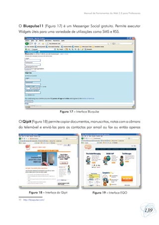 139
Manual de Ferramentas da Web 2.0 para Professores
O Bluepulse11 (Figura 17) é um Messenger Social gratuito. Permite executar
Widgets úteis para uma variedade de utilizações como SMS e RSS.
O Qipit (Figura 18) permite copiar documentos, manuscritos, notas com a câmara
do telemóvel e enviá-las para os contactos por email ou fax ou então apenas
11	 http://bluepulse.com/
Figura 17 – Interface Blurpulse
Figura 18 – Interface do Qipit Figura 19 – Interface EQO
 