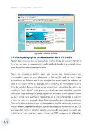 142
A Web 2.0 e as Tecnologias Móveis - Adelina Moura
Utilidades pedagógicas das ferramentas Web 2.0 Mobile
Apesar das limitações que os dispositivos móveis ainda apresentam, tamanho
do ecrã, memória, armazenamento e velocidade de banda, é já possível utilizar
estes dispositivos em contexto educativo.
Assim, os professores podem pedir aos alunos que descarreguem dos
computadores para os seus telemóveis ou leitores de mp3 ou mp4 vídeos
educacionais ou ficheiros em áudio e propor-lhes como tarefa de trabalho de
casa o seu visionamento ou audição com o objectivo de responderem a uma
ficha de trabalho. Esta actividade vai de encontro às motivações da maioria da
população “nado digital”, para quem o ecrã é a forma mais natural de aprender,
comunicar, jogar e interagir. Com os dispositivos móveis os alunos podem visionar
ou ouvir tantas vezes quantas as necessárias até à sua compreensão e respeitar
o ritmo de cada um, tornando desta feita a aprendizagem mais personalizada.
Com os ficheiros áudio os alunos podem aprender línguas, melhorar a pronúncia,
realizar ditados, recordar conteúdos, gravar resumos para memorização, etc. Os
alunos podem também partilhar apontamentos, pedir ajuda para resolução dos
trabalhos de casa, criar um poema através de SMS, pesquisar na Wikipédia,
Figura 22 – Interface do Twitter
 