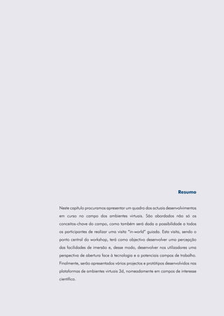 Resumo
Neste capítulo procuramos apresentar um quadro dos actuais desenvolvimentos
em curso no campo dos ambientes virtuais. São abordados não só os
conceitos-chave do campo, como também será dada a possibilidade a todos
os participantes de realizar uma visita “in-world” guiada. Esta visita, sendo o
ponto central do workshop, terá como objectivo desenvolver uma percepção
das facilidades de imersão e, desse modo, desenvolver nos utilizadores uma
perspectiva de abertura face à tecnologia e a potenciais campos de trabalho.
Finalmente, serão apresentados vários projectos e protótipos desenvolvidos nas
plataformas de ambientes virtuais 3d, nomeadamente em campos de interesse
científico.
 
