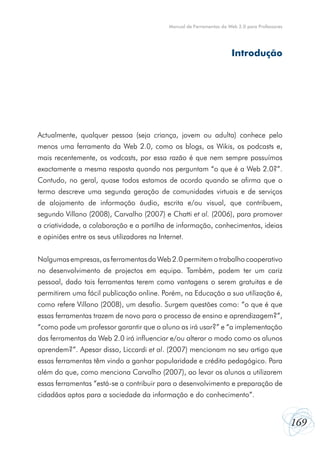 169
Manual de Ferramentas da Web 2.0 para Professores
Actualmente, qualquer pessoa (seja criança, jovem ou adulta) conhece pelo
menos uma ferramenta da Web 2.0, como os blogs, os Wikis, os podcasts e,
mais recentemente, os vodcasts, por essa razão é que nem sempre possuímos
exactamente a mesma resposta quando nos perguntam “o que é a Web 2.0?”.
Contudo, no geral, quase todos estamos de acordo quando se afirma que o
termo descreve uma segunda geração de comunidades virtuais e de serviços
de alojamento de informação áudio, escrita e/ou visual, que contribuem,
segundo Villano (2008), Carvalho (2007) e Chatti et al. (2006), para promover
a criatividade, a colaboração e a partilha de informação, conhecimentos, ideias
e opiniões entre os seus utilizadores na Internet.
Nalgumas empresas, as ferramentas da Web 2.0 permitem o trabalho cooperativo
no desenvolvimento de projectos em equipa. Também, podem ter um cariz
pessoal, dado tais ferramentas terem como vantagens o serem gratuitas e de
permitirem uma fácil publicação online. Porém, na Educação a sua utilização é,
como refere Villano (2008), um desafio. Surgem questões como: “o que é que
essas ferramentas trazem de novo para o processo de ensino e aprendizagem?”,
“como pode um professor garantir que o aluno as irá usar?” e “a implementação
das ferramentas da Web 2.0 irá influenciar e/ou alterar o modo como os alunos
aprendem?”. Apesar disso, Liccardi et al. (2007) mencionam no seu artigo que
essas ferramentas têm vindo a ganhar popularidade e crédito pedagógico. Para
além do que, como menciona Carvalho (2007), ao levar os alunos a utilizarem
essas ferramentas “está-se a contribuir para o desenvolvimento e preparação de
cidadãos aptos para a sociedade da informação e do conhecimento”.
Introdução
 