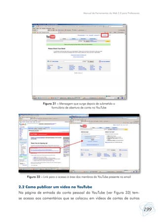 199
Manual de Ferramentas da Web 2.0 para Professores
2.2 Como publicar um vídeo no YouTube
Na página de entrada da conta pessoal do YouTube (ver Figura 33) tem-
se acesso aos comentários que se colocou em vídeos de contas de outros
Figura 31 – Mensagem que surge depois de submetido o
formulário de abertura de conta no YouTube
Figura 32 – Link para o acesso à área dos membros do YouTube presente no email
 