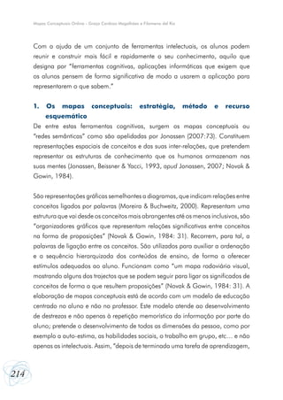 214
Mapas Conceptuais Online - Graça Cardoso Magalhães e Filomena del Rio
Com a ajuda de um conjunto de ferramentas intelectuais, os alunos podem
reunir e construir mais fácil e rapidamente o seu conhecimento, aquilo que
designa por “ferramentas cognitivas, aplicações informáticas que exigem que
os alunos pensem de forma significativa de modo a usarem a aplicação para
representarem o que sabem.”
1. Os mapas conceptuais: estratégia, método e recurso
esquemático
De entre estas ferramentas cognitivas, surgem os mapas conceptuais ou
“redes semânticas” como são apelidadas por Jonassen (2007:73). Constituem
representações espaciais de conceitos e das suas inter-relações, que pretendem
representar as estruturas de conhecimento que os humanos armazenam nas
suas mentes (Jonassen, Beissner & Yacci, 1993, apud Jonassen, 2007; Novak &
Gowin, 1984).
São representações gráficas semelhantes a diagramas, que indicam relações entre
conceitos ligados por palavras (Moreira & Buchweitz, 2000). Representam uma
estrutura que vai desde os conceitos mais abrangentes até os menos inclusivos, são
“organizadores gráficos que representam relações significativas entre conceitos
na forma de proposições” (Novak & Gowin, 1984: 31). Recorrem, para tal, a
palavras de ligação entre os conceitos. São utilizados para auxiliar a ordenação
e a sequência hierarquizada dos conteúdos de ensino, de forma a oferecer
estímulos adequados ao aluno. Funcionam como “um mapa rodoviário visual,
mostrando alguns dos trajectos que se podem seguir para ligar os significados de
conceitos de forma a que resultem proposições” (Novak & Gowin, 1984: 31). A
elaboração de mapas conceptuais está de acordo com um modelo de educação
centrado no aluno e não no professor. Este modelo atende ao desenvolvimento
de destrezas e não apenas à repetição memorística da informação por parte do
aluno; pretende o desenvolvimento de todas as dimensões da pessoa, como por
exemplo a auto-estima, as habilidades sociais, o trabalho em grupo, etc… e não
apenas as intelectuais. Assim, “depois de terminada uma tarefa de aprendizagem,
 