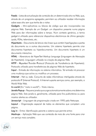 234
Ana Amélia A. Carvalho
Feeds – Listas de actualização de conteúdo de um determinado sítio na Web, que,
através de um programa agregador, permitem ao utilizador receber informação
sobre esse sítio sem que tenha de o visitar.
Gadgets – Mini-aplicativos ou blocos de código que são incorporados nas
páginas Web. Exemplo de um Gadget: um dispositivo presente numa página
Web para dar informações sobre o tempo. Num contexto genérico, o termo
gadget é utilizado para referenciar dispositivos electrónicos de última geração:
ipods, PDAs, telemóveis, etc.
Hipertexto – Documento de leitura não linear que contém hiperligações a partes
do documento ou a outros documentos. Um sistema hipertexto permite criar
documentos hipertexto ou hiperdocumentos. Um documento hipertexto é um
documento interactivo.
HTML – Abreviatura de HyperText Markup Language (Linguagem de Marcação
de Hipertexto). Linguagem utilizada na criação de páginas Web.
HTTP – Hypertext Transfer Protocol (Protocolo de Transferência de Hipertexto).
Protocolo utilizado para transferências de páginas Web de hipertexto.
Input – Entrada de informação no sistema informático. Tal entrada irá provocar
uma mudança que activa ou modifica um processo.
Internet – Net ou rede. Conjunto de redes informáticas interligadas através do
protocolo IP (Internet Protocol). A Internet suporta serviços como, por exemplo, a
World Wide Web.
In-world (Em “visita in-world”) – Visita interna.
Janela Popup – Pequena janela que surge automaticamente sobre uma determina
página Web. Esta janela é, geralmente, utilizada para fins publicitários ou para
mostrar alertas ao utilizador.
Javascript – Linguagem de programação criada em 1995 pela Netscape.
Layout – Organização espacial de todos os elementos que compõem uma
página.
Log in – Entrar. Identificação perante o sistema que permite entrar.
Mashups – Aplicação Web que usa conteúdo de mais de uma fonte para criar
um serviço mais completo.
 