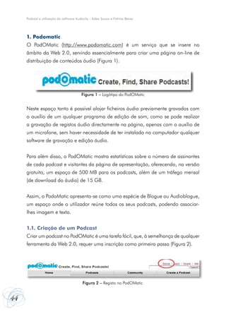 44
Podcast e utilização do software Audacity - Adão Sousa e Fátima Bessa
1. Podomatic
O PodOMatic (http://www.podomatic.com) é um serviço que se insere no
âmbito da Web 2.0, servindo essencialmente para criar uma página on-line de
distribuição de conteúdos áudio (Figura 1).
Neste espaço tanto é possível alojar ficheiros áudio previamente gravados com
o auxílio de um qualquer programa de edição de som, como se pode realizar
a gravação de registos áudio directamente na página, apenas com o auxílio de
um microfone, sem haver necessidade de ter instalado no computador qualquer
software de gravação e edição áudio.
Para além disso, o PodOMatic mostra estatísticas sobre o número de assinantes
de cada podcast e visitantes da página de apresentação, oferecendo, na versão
gratuita, um espaço de 500 MB para os podcasts, além de um tráfego mensal
(de download do áudio) de 15 GB.
Assim, o PodoMatic apresenta-se como uma espécie de Blogue ou Audioblogue,
um espaço onde o utilizador reúne todos os seus podcasts, podendo associar-
lhes imagem e texto.
1.1. Criação de um Podcast
Criar um podcast no PodOMatic é uma tarefa fácil, que, à semelhança de qualquer
ferramenta da Web 2.0, requer uma inscrição como primeiro passo (Figura 2).
Figura 1 – Logótipo do PodOMatic
Figura 2 – Registo no PodOMatic
 