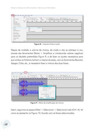 48
Podcast e utilização do software Audacity - Adão Sousa e Fátima Bessa
Depois de nivelado o volume da música, de modo a não se sobrepor à voz,
através das ferramentas Efeitos > Amplificar e introduzindo valores negativos
para os decibéis pretendidos Figura 9, e de fazer os ajustes necessários para
que ambos os ficheiros tenham a mesma duração, com as ferramentas Recortar,
Apagar, Colar, etc., é necessário fazer a mistura das duas faixas.
Assim, seguimos os passos Editar > Seleccionar > Seleccionar tudo (Ctrl+A) tal
como se apresenta na Figura 10, ficando com as faixas seleccionadas.
Figura 8 – Importar ficheiro áudio
Figura 9 – Efeito de amplificação de volume
 