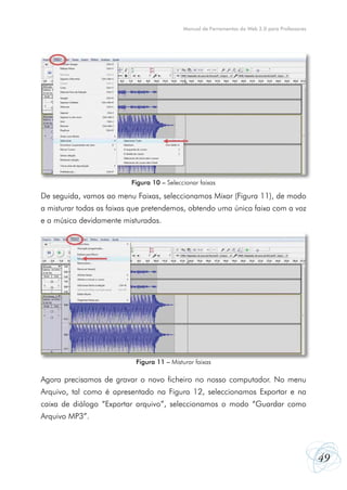 49
Manual de Ferramentas da Web 2.0 para Professores
De seguida, vamos ao menu Faixas, seleccionamos Mixar (Figura 11), de modo
a misturar todas as faixas que pretendemos, obtendo uma única faixa com a voz
e a música devidamente misturadas.
Agora precisamos de gravar o novo ficheiro no nosso computador. No menu
Arquivo, tal como é apresentado na Figura 12, seleccionamos Exportar e na
caixa de diálogo “Exportar arquivo”, seleccionamos o modo “Guardar como
Arquivo MP3”.
Figura 11 – Misturar faixas
Figura 10 – Seleccionar faixas
 