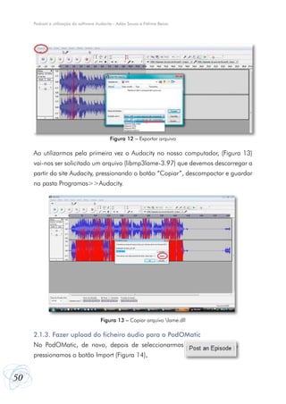 50
Podcast e utilização do software Audacity - Adão Sousa e Fátima Bessa
Ao utilizarmos pela primeira vez o Audacity no nosso computador, (Figura 13)
vai-nos ser solicitado um arquivo (libmp3lame-3.97) que devemos descarregar a
partir do site Audacity, pressionando o botão “Copiar”, descompactar e guardar
na pasta Programas>>Audacity.
2.1.3. Fazer upload do ficheiro áudio para o PodOMatic
No PodOMatic, de novo, depois de seleccionarmos ,
pressionamos o botão Import (Figura 14),
Figura 12 – Exportar arquivo
Figura 13 – Copiar arquivo lame.dll
 