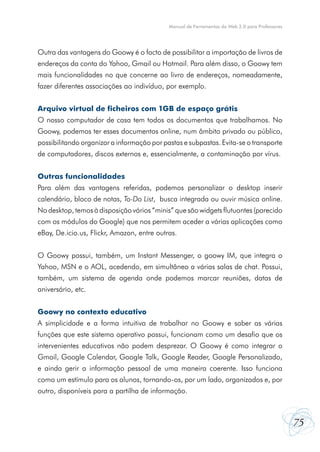 75
Manual de Ferramentas da Web 2.0 para Professores
Outra das vantagens do Goowy é o facto de possibilitar a importação de livros de
endereços da conta do Yahoo, Gmail ou Hotmail. Para além disso, o Goowy tem
mais funcionalidades no que concerne ao livro de endereços, nomeadamente,
fazer diferentes associações ao indivíduo, por exemplo.
Arquivo virtual de ficheiros com 1GB de espaço grátis
O nosso computador de casa tem todos os documentos que trabalhamos. No
Goowy, podemos ter esses documentos online, num âmbito privado ou público,
possibilitando organizar a informação por pastas e subpastas. Evita-se o transporte
de computadores, discos externos e, essencialmente, a contaminação por vírus.
Outras funcionalidades
Para além das vantagens referidas, podemos personalizar o desktop inserir
calendário, bloco de notas, To-Do List,  busca integrada ou ouvir música online.
No desktop, temos à disposição vários “minis” que são widgets flutuantes (parecido
com os módulos do Google) que nos permitem aceder a várias aplicações como
eBay, De.icio.us, Flickr, Amazon, entre outras.
O Goowy possui, também, um Instant Messenger, o goowy IM, que integra o
Yahoo, MSN e o AOL, acedendo, em simultâneo a várias salas de chat. Possui,
também, um sistema de agenda onde podemos marcar reuniões, datas de
aniversário, etc.
Goowy no contexto educativo
A simplicidade e a forma intuitiva de trabalhar no Goowy e saber as várias
funções que este sistema operativo possui, funcionam como um desafio que os
intervenientes educativos não podem desprezar. O Goowy é como integrar o
Gmail, Google Calendar, Google Talk, Google Reader, Google Personalizado,
e ainda gerir a informação pessoal de uma maneira coerente. Isso funciona
como um estímulo para os alunos, tornando-os, por um lado, organizados e, por
outro, disponíveis para a partilha de informação.
 