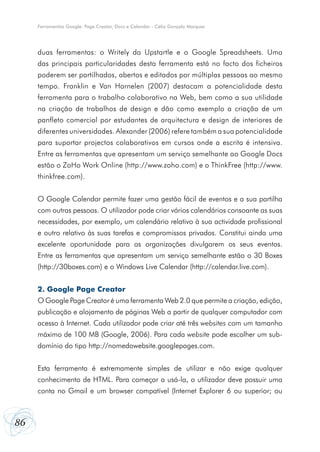 86
Ferramentas Google: Page Creator, Docs e Calendar - Célio Gonçalo Marques
duas ferramentas: o Writely da Upstartle e o Google Spreadsheets. Uma
das principais particularidades desta ferramenta está no facto dos ficheiros
poderem ser partilhados, abertos e editados por múltiplas pessoas ao mesmo
tempo. Franklin e Van Harnelen (2007) destacam a potencialidade desta
ferramenta para o trabalho colaborativo na Web, bem como a sua utilidade
na criação de trabalhos de design e dão como exemplo a criação de um
panfleto comercial por estudantes de arquitectura e design de interiores de
diferentes universidades. Alexander (2006) refere também a sua potencialidade
para suportar projectos colaborativos em cursos onde a escrita é intensiva.
Entre as ferramentas que apresentam um serviço semelhante ao Google Docs
estão o ZoHo Work Online (http://www.zoho.com) e o ThinkFree (http://www.
thinkfree.com).
O Google Calendar permite fazer uma gestão fácil de eventos e a sua partilha
com outras pessoas. O utilizador pode criar vários calendários consoante as suas
necessidades, por exemplo, um calendário relativo à sua actividade profissional
e outro relativo às suas tarefas e compromissos privados. Constitui ainda uma
excelente oportunidade para as organizações divulgarem os seus eventos.
Entre as ferramentas que apresentam um serviço semelhante estão o 30 Boxes
(http://30boxes.com) e o Windows Live Calendar (http://calendar.live.com).
2. Google Page Creator
O Google Page Creator é uma ferramenta Web 2.0 que permite a criação, edição,
publicação e alojamento de páginas Web a partir de qualquer computador com
acesso à Internet. Cada utilizador pode criar até três websites com um tamanho
máximo de 100 MB (Google, 2006). Para cada website pode escolher um sub-
domínio do tipo http://nomedowebsite.googlepages.com.
Esta ferramenta é extremamente simples de utilizar e não exige qualquer
conhecimento de HTML. Para começar a usá-la, o utilizador deve possuir uma
conta no Gmail e um browser compatível (Internet Explorer 6 ou superior; ou
 