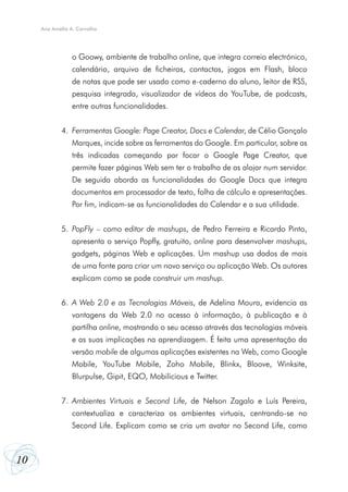 10
Ana Amélia A. Carvalho
	 o Goowy, ambiente de trabalho online, que integra correio electrónico,
	 calendário, arquivo de ficheiros, contactos, jogos em Flash, bloco
	 de notas que pode ser usado como e-caderno do aluno, leitor de RSS,
	 pesquisa integrada, visualizador de vídeos do YouTube, de podcasts,
	 entre outras funcionalidades.
Ferramentas Google: Page Creator, Docs e Calendar
4.	 , de Célio Gonçalo
	 Marques, incide sobre as ferramentas do Google. Em particular, sobre as
	 três indicadas começando por focar o Google Page Creator, que
	 permite fazer páginas Web sem ter o trabalho de as alojar num servidor.
	 De seguida aborda as funcionalidades do Google Docs que integra
	 documentos em processador de texto, folha de cálculo e apresentações.
	 Por fim, indicam-se as funcionalidades do Calendar e a sua utilidade.
PopFly
5.	 – como editor de mashups, de Pedro Ferreira e Ricardo Pinto,
	 apresenta o serviço Popfly, gratuito, online para desenvolver mashups,
	 gadgets, páginas Web e aplicações. Um mashup usa dados de mais
	 de uma fonte para criar um novo serviço ou aplicação Web. Os autores
	 explicam como se pode construir um mashup.
A Web 2.0 e as Tecnologias Móveis
6.	 , de Adelina Moura, evidencia as
	 vantagens da Web 2.0 no acesso à informação, à publicação e à
	 partilha online, mostrando o seu acesso através das tecnologias móveis
	 e as suas implicações na aprendizagem. É feita uma apresentação da
	 versão mobile de algumas aplicações existentes na Web, como Google
	 Mobile, YouTube Mobile, Zoho Mobile, Blinkx, Bloove, Winksite,
	 Blurpulse, Gipit, EQO, Mobilicious e Twitter.
Ambientes Virtuais e Second Life
7.	 , de Nelson Zagalo e Luís Pereira,
	 contextualiza e caracteriza os ambientes virtuais, centrando-se no
	 Second Life. Explicam como se cria um avatar no Second Life, como
 