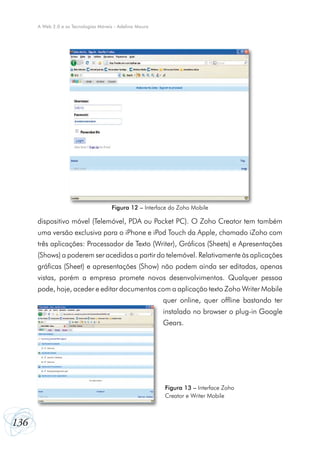 136
A Web 2.0 e as Tecnologias Móveis - Adelina Moura
dispositivo móvel (Telemóvel, PDA ou Pocket PC). O Zoho Creator tem também
uma versão exclusiva para o iPhone e iPod Touch da Apple, chamado iZoho com
três aplicações: Processador de Texto (Writer), Gráficos (Sheets) e Apresentações
(Shows) a poderem ser acedidas a partir do telemóvel. Relativamente às aplicações
gráficas (Sheet) e apresentações (Show) não podem ainda ser editadas, apenas
vistas, porém a empresa promete novos desenvolvimentos. Qualquer pessoa
pode, hoje, aceder e editar documentos com a aplicação texto Zoho Writer Mobile
quer online, quer offline bastando ter
instalado no browser o plug-in Google
Gears.
Figura 12 – Interface do Zoho Mobile
Figura 13 – Interface Zoho
Creator e Writer Mobile
 