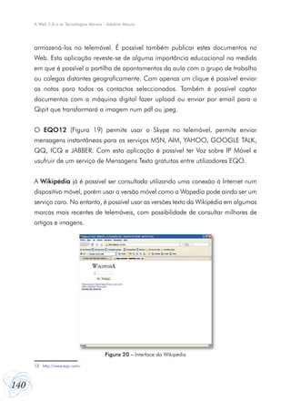 140
A Web 2.0 e as Tecnologias Móveis - Adelina Moura
armazená-las no telemóvel. É possível também publicar estes documentos na
Web. Esta aplicação reveste-se de alguma importância educacional na medida
em que é possível a partilha de apontamentos da aula com o grupo de trabalho
ou colegas distantes geograficamente. Com apenas um clique é possível enviar
as notas para todos os contactos seleccionados. Também é possível captar
documentos com a máquina digital fazer upload ou enviar por email para o
Qipit que transformará a imagem num pdf ou jpeg.
O EQO12 (Figura 19) permite usar o Skype no telemóvel, permite enviar
mensagens instantâneas para os serviços MSN, AIM, YAHOO, GOOGLE TALK,
QQ, ICQ e JABBER. Com esta aplicação é possível ter Voz sobre IP Móvel e
usufruir de um serviço de Mensagens Texto gratuitas entre utilizadores EQO.
A Wikipédia já é possível ser consultada utilizando uma conexão à Internet num
dispositivo móvel, porém usar a versão móvel como a Wapedia pode ainda ser um
serviço caro. No entanto, é possível usar as versões texto da Wikipédia em algumas
marcas mais recentes de telemóveis, com possibilidade de consultar milhares de
artigos e imagens.
12	 http://www.eqo.com/
Figura 20 – Interface da Wikipedia
 